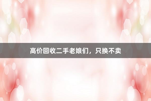 高价回收二手老娘们，只换不卖